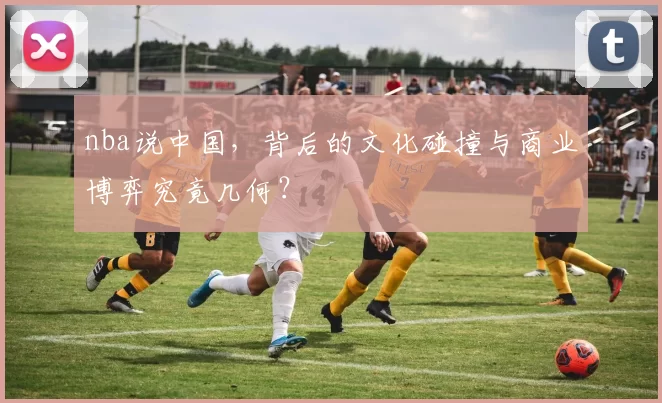 nba说中国，背后的文化碰撞与商业博弈究竟几何？