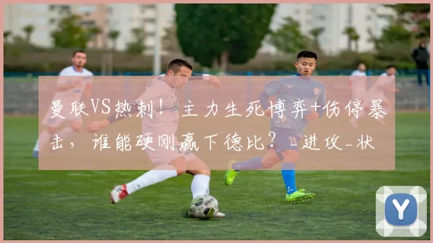 曼联VS热刺!主力生死博弈+伤停暴击,谁能硬刚赢下德比?_进攻_状态_位置