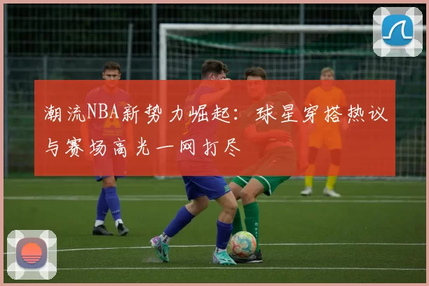 潮流NBA新势力崛起：球星穿搭热议与赛场高光一网打尽