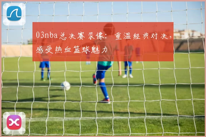 03nba总决赛录像：重温经典对决，感受热血篮球魅力