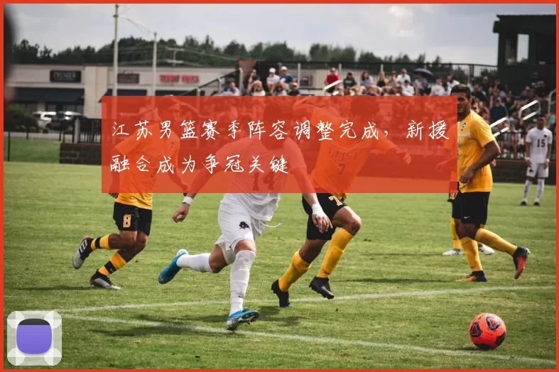 江苏男篮赛季阵容调整完成，新援融合成为争冠关键