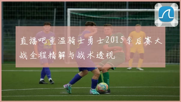 直播吧重温骑士勇士2015季后赛大战全程精解与战术透视