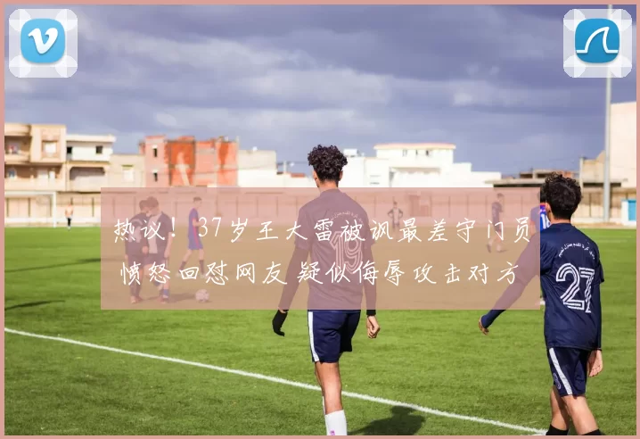 热议!37岁王大雷被讽最差守门员 愤怒回怼网友 疑似侮辱攻击对方