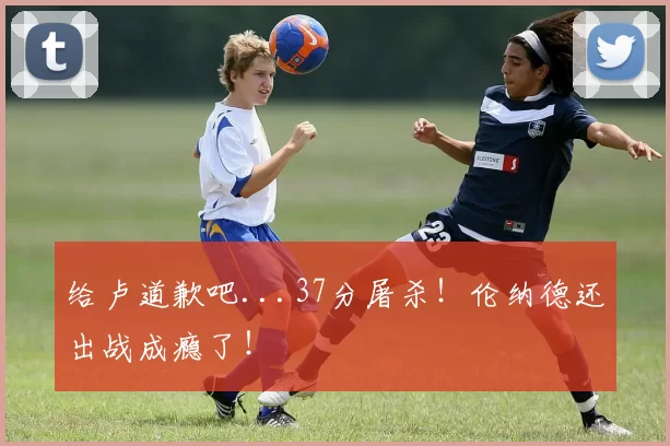 给卢道歉吧...37分屠杀!伦纳德还出战成瘾了!