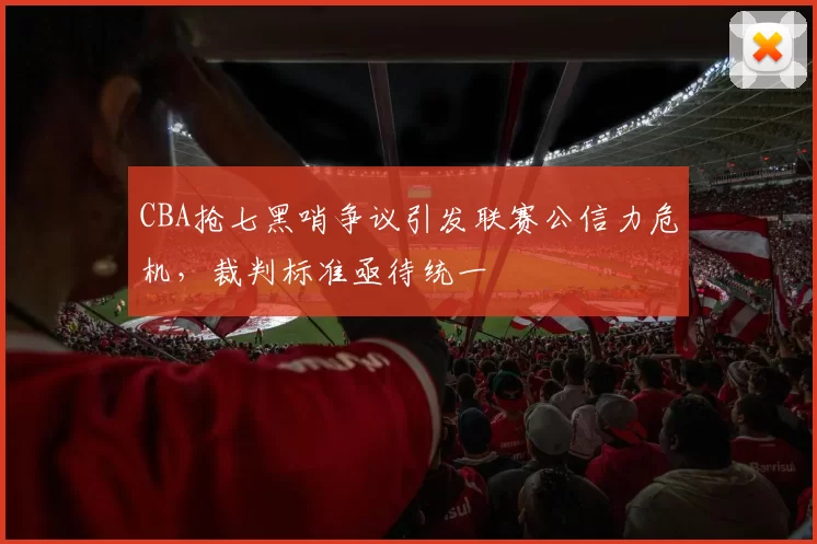 CBA抢七黑哨争议引发联赛公信力危机，裁判标准亟待统一
