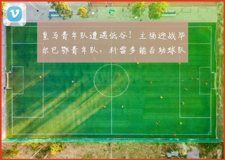 皇马青年队遭遇低谷！主场迎战毕尔巴鄂青年队，科雷多能否助球队重返升级区？