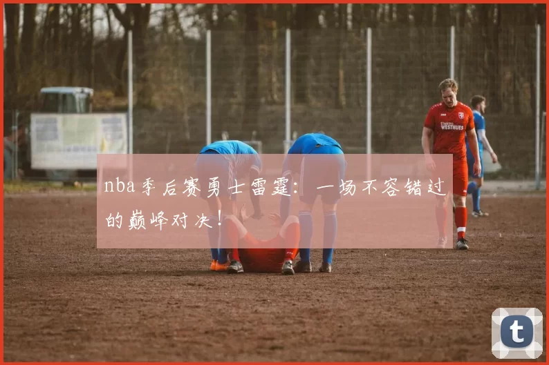 nba季后赛勇士雷霆：一场不容错过的巅峰对决！