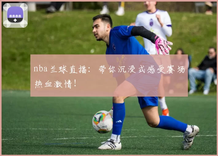 nba兰球直播：带你沉浸式感受赛场热血激情！