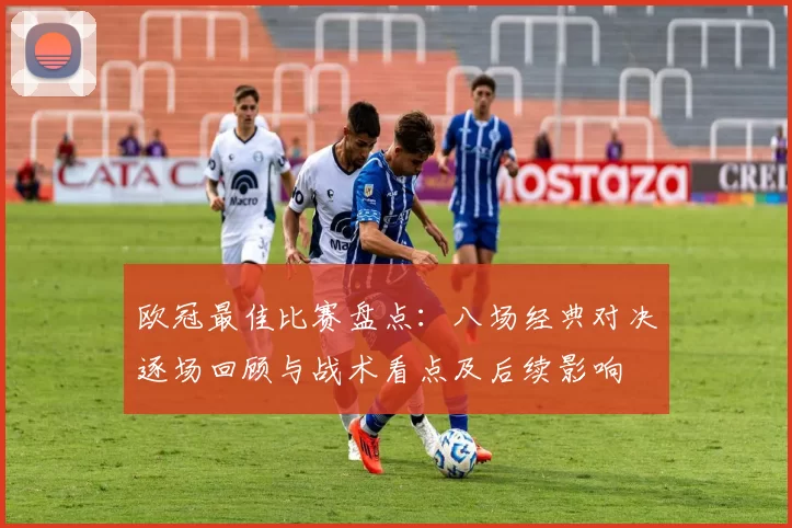 欧冠最佳比赛盘点：八场经典对决逐场回顾与战术看点及后续影响