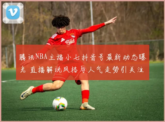 腾讯NBA主播小七抖音号最新动态曝光 直播解说风格与人气走势引关注