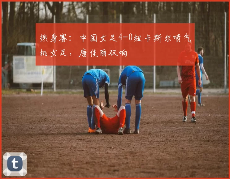热身赛:中国女足4-0纽卡斯尔喷气机女足,唐佳丽双响