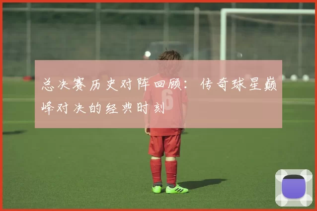 总决赛历史对阵回顾：传奇球星巅峰对决的经典时刻