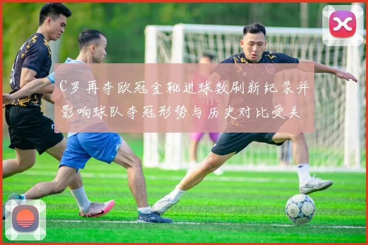 C罗再夺欧冠金靴进球数刷新纪录并影响球队夺冠形势与历史对比受关注