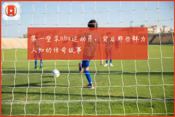 第一登录nba运动员，背后那些鲜为人知的传奇故事
