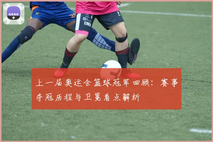 上一届奥运会篮球冠军回顾：赛事夺冠历程与卫冕看点解析