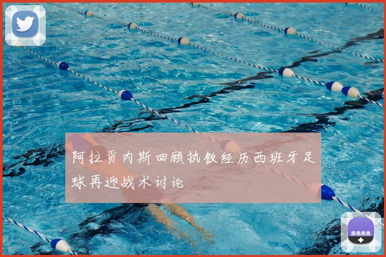 阿拉贡内斯回顾执教经历西班牙足球再迎战术讨论
