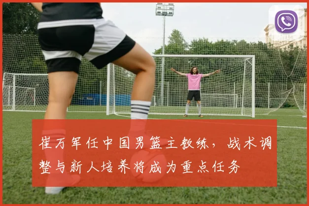 崔万军任中国男篮主教练，战术调整与新人培养将成为重点任务