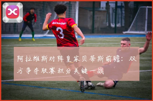 阿拉维斯对阵皇家贝蒂斯前瞻：双方争夺联赛积分关键一战