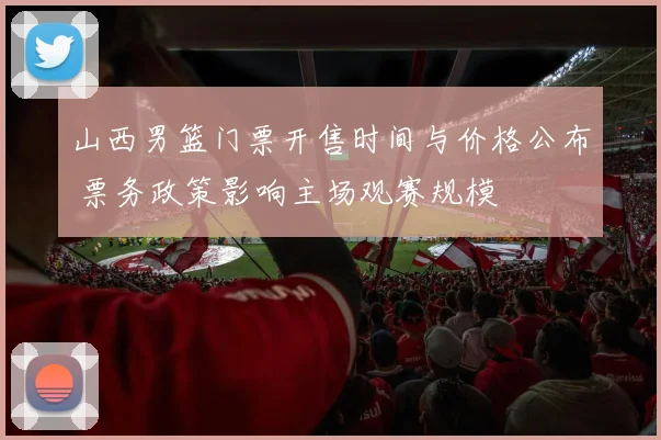 山西男篮门票开售时间与价格公布 票务政策影响主场观赛规模