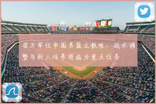 崔万军任中国男篮主教练,战术调整与新人培养将成为重点任务