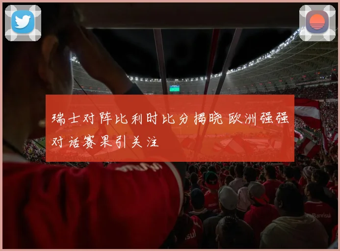 瑞士对阵比利时比分揭晓 欧洲强强对话赛果引关注